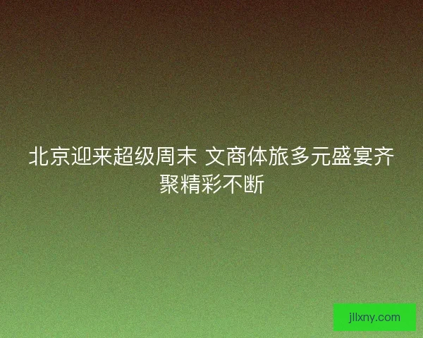 北京迎来超级周末 文商体旅多元盛宴齐聚精彩不断