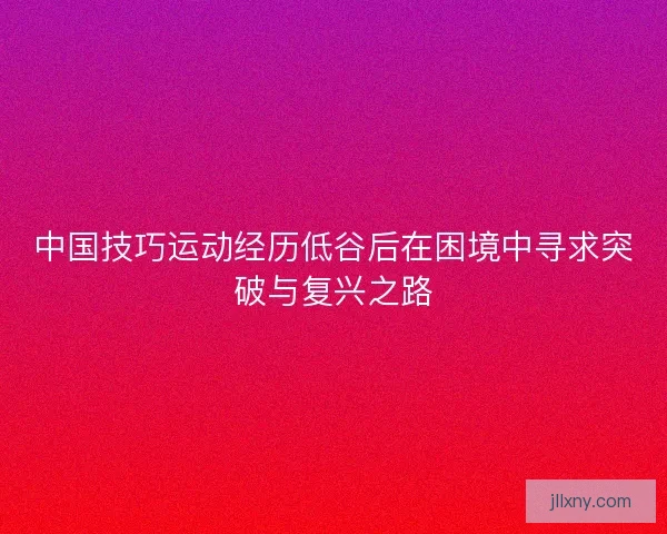 中国技巧运动经历低谷后在困境中寻求突破与复兴之路