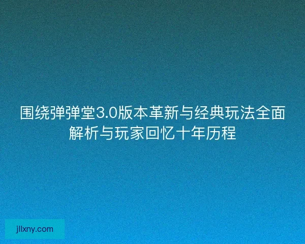 围绕弹弹堂3.0版本革新与经典玩法全面解析与玩家回忆十年历程
