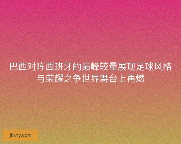 巴西对阵西班牙的巅峰较量展现足球风格与荣耀之争世界舞台上再燃