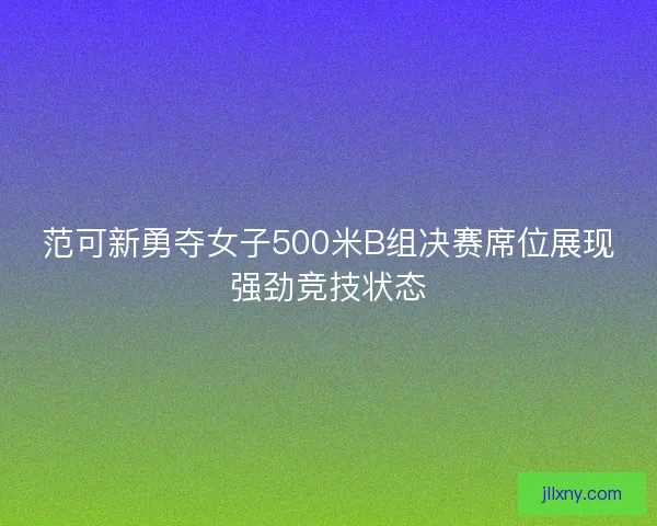范可新勇夺女子500米B组决赛席位展现强劲竞技状态