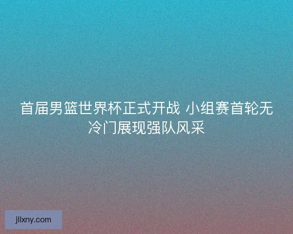 首届男篮世界杯正式开战 小组赛首轮无冷门展现强队风采