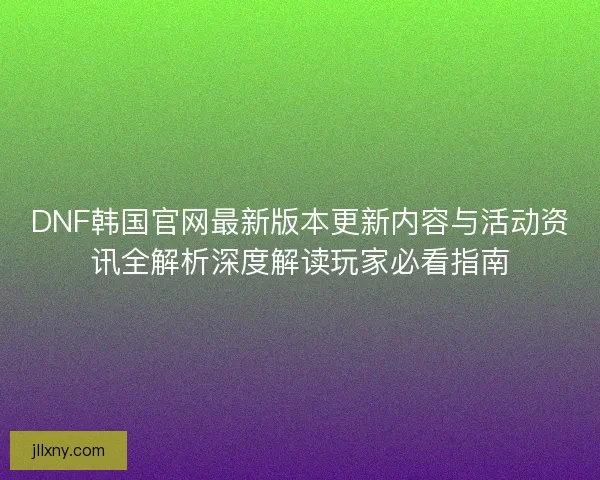 DNF韩国官网最新版本更新内容与活动资讯全解析深度解读玩家必看指南