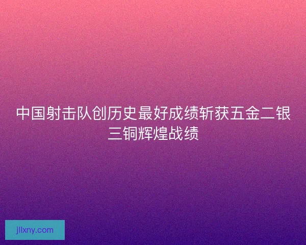 中国射击队创历史最好成绩斩获五金二银三铜辉煌战绩