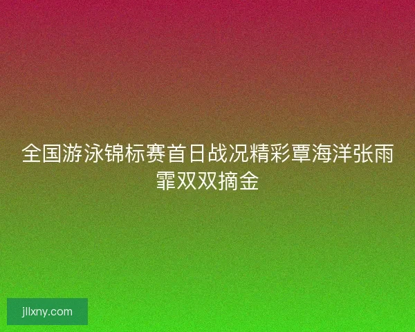 全国游泳锦标赛首日战况精彩覃海洋张雨霏双双摘金