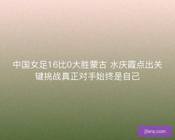 中国女足16比0大胜蒙古 水庆霞点出关键挑战真正对手始终是自己